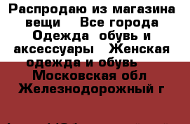 Распродаю из магазина вещи  - Все города Одежда, обувь и аксессуары » Женская одежда и обувь   . Московская обл.,Железнодорожный г.